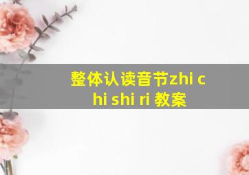 整体认读音节zhi chi shi ri 教案